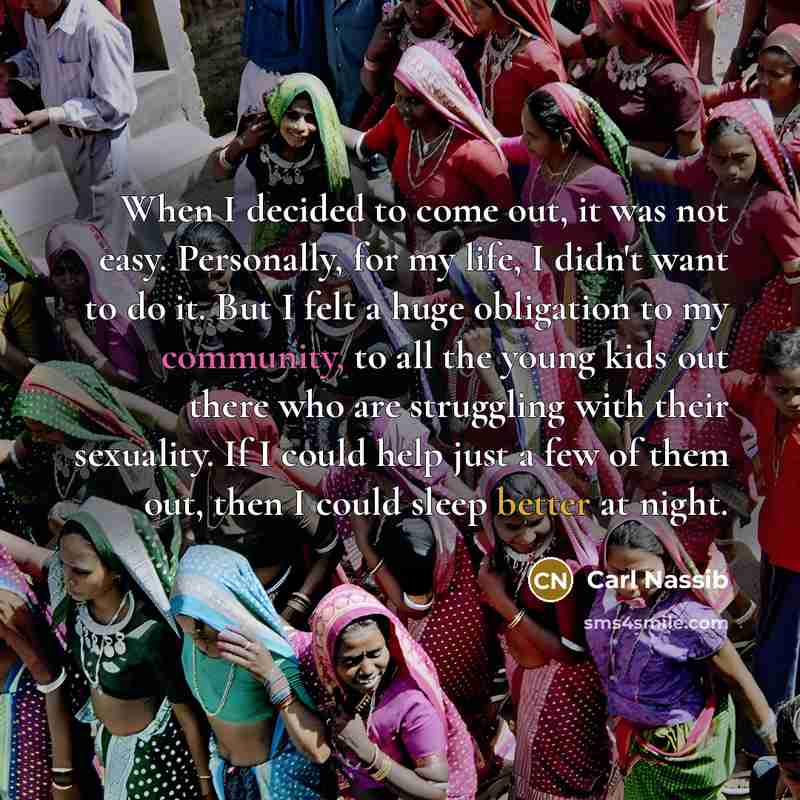 “When I decided to come out, it was not easy. Personally, for my life, I didn't want to do it. But I felt a huge obligation to my community, to all the young kids out there who are struggling with their sexuality. If I could help just a few of them out, then I could sleep better at night.” quote by Carl Nassib