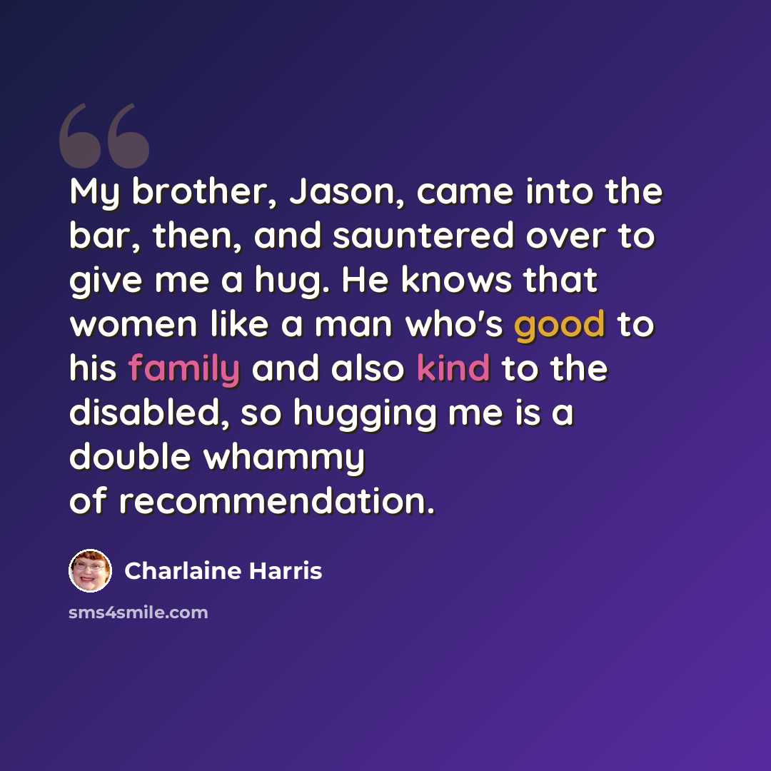 “My brother, Jason, came into the bar, then, and sauntered over to give me a hug. He knows that women like a man who's good to his family and also kind to the disabled, so hugging me is a double whammy of recommendation.” quote by Charlaine Harris