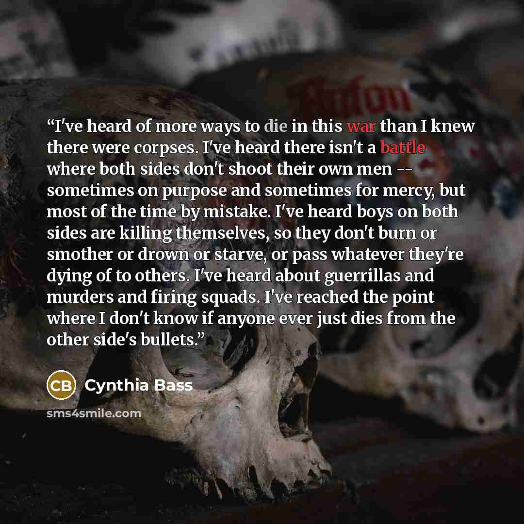 “I've heard of more ways to die in this war than I knew there were corpses. I've heard there isn't a battle where both sides don't shoot their own men -- sometimes on purpose and sometimes for mercy, but most of the time by mistake. I've heard boys on both sides are killing themselves, so they…” quote by Cynthia Bass