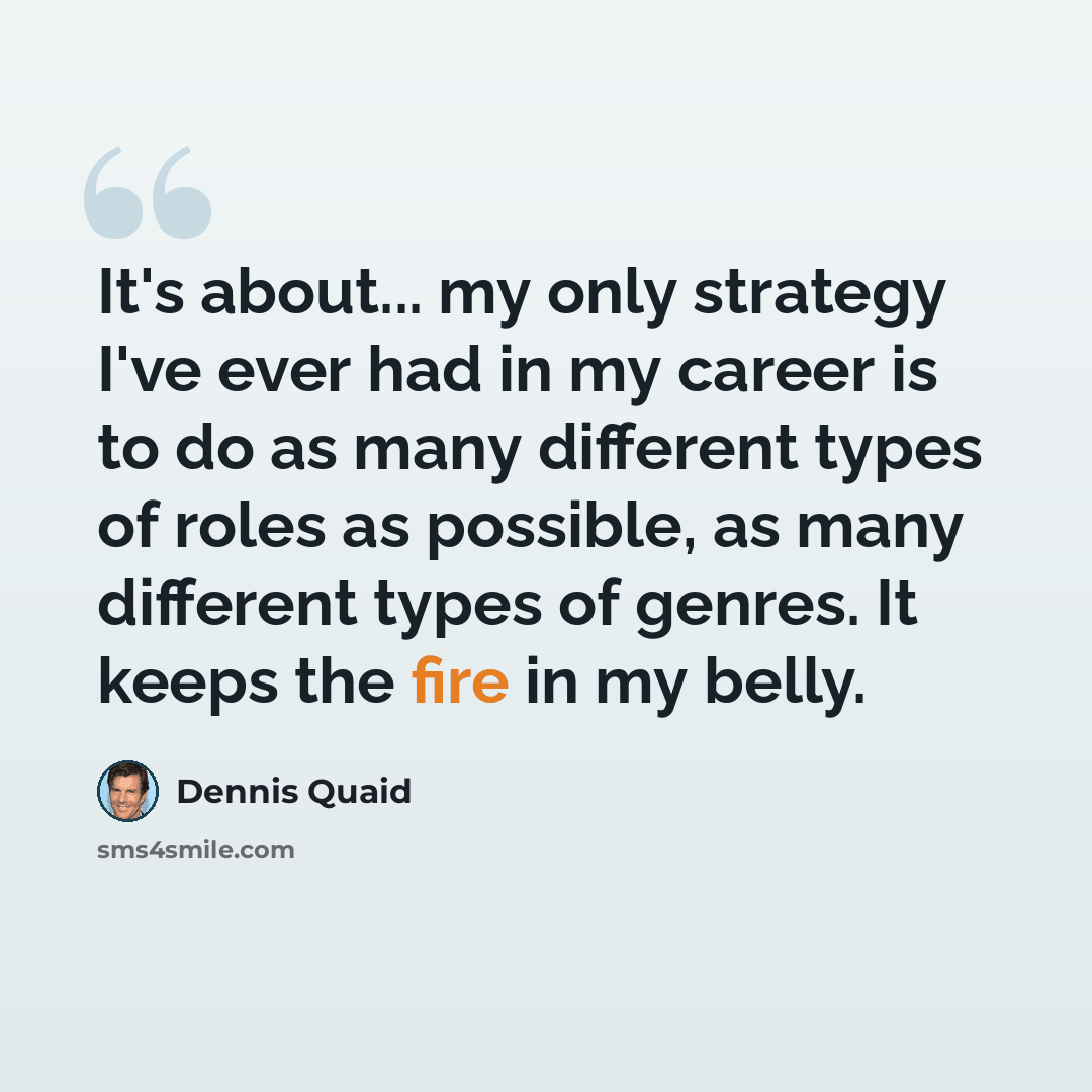“It's about... my only strategy I've ever had in my career is to do as many different types of roles as possible, as many different types of genres. It keeps the fire in my belly.” quote by Dennis Quaid