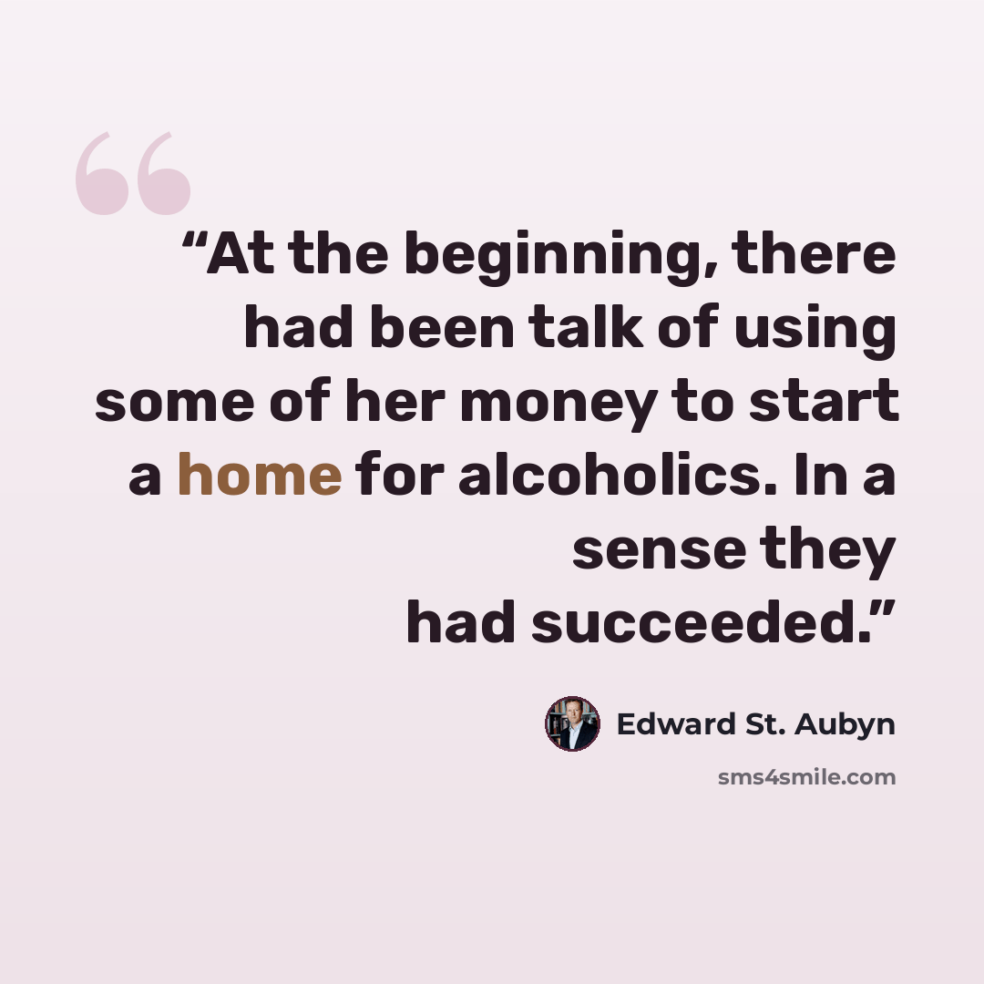 “At the beginning, there had been talk of using some of her money to start a home for alcoholics. In a sense they had succeeded.” quote by Edward St. Aubyn