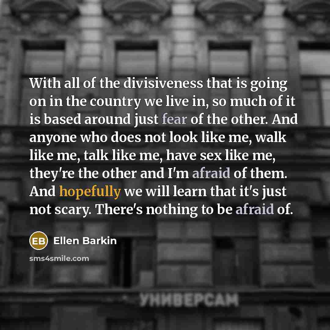 “With all of the divisiveness that is going on in the country we live in, so much of it is based around just fear of the other. And anyone who does not look like me, walk like me, talk like me, have sex like me, they're the other and I'm afraid of them. And hopefully we will learn that it's just…” quote by Ellen Barkin