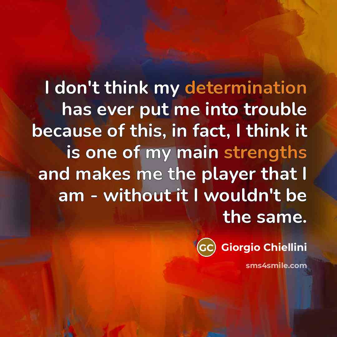 “I don't think my determination has ever put me into trouble because of this, in fact, I think it is one of my main strengths and makes me the player that I am - without it I wouldn't be the same.” quote by Giorgio Chiellini