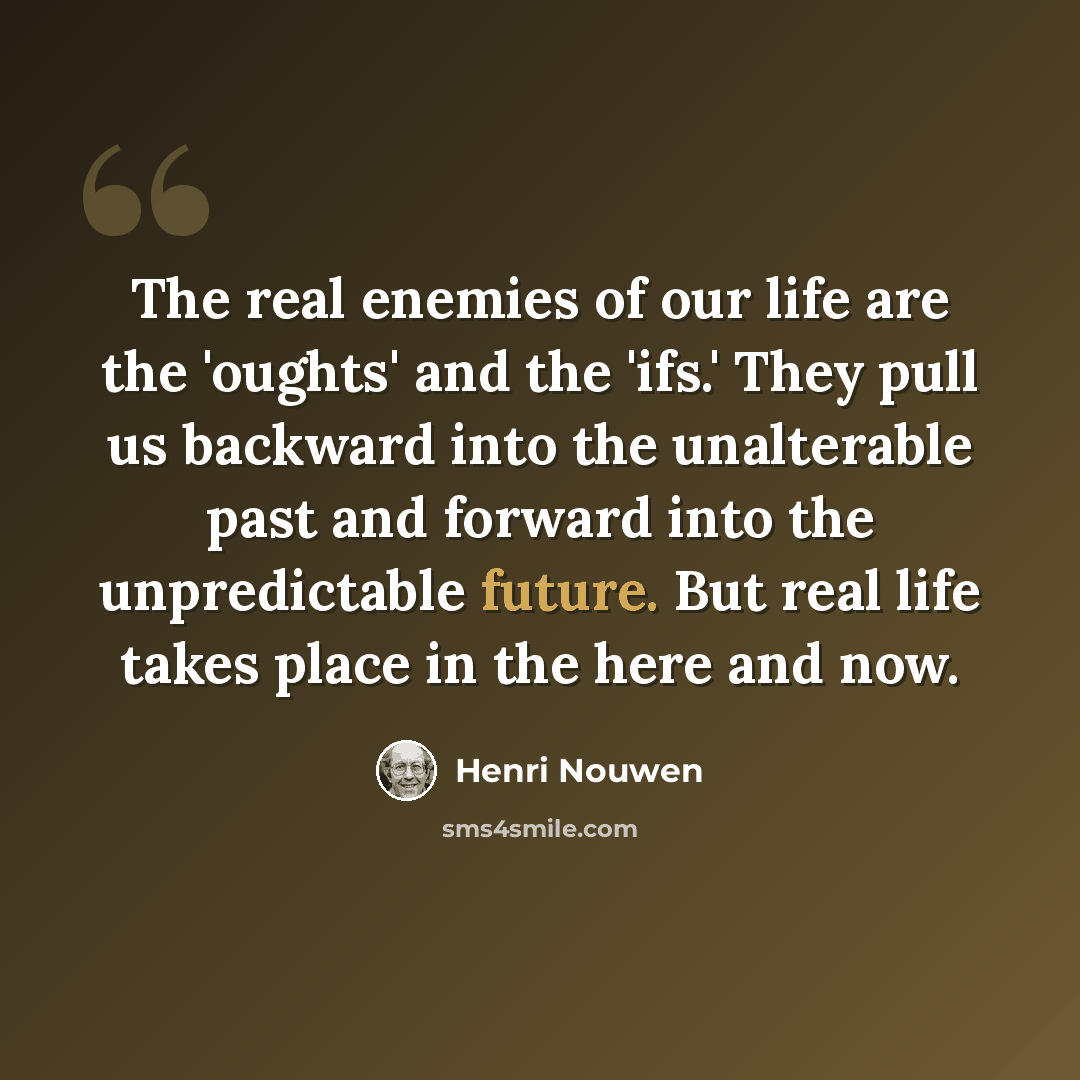 “The real enemies of our life are the 'oughts' and the 'ifs.' They pull us backward into the unalterable past and forward into the unpredictable future. But real life takes place in the here and now.” quote by Henri Nouwen
