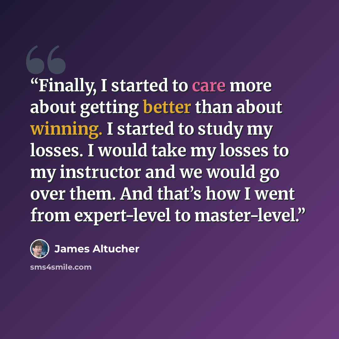 “Finally, I started to care more about getting better than about winning. I started to study my losses. I would take my losses to my instructor and we would go over them. And that’s how I went from expert-level to master-level.” quote by James Altucher