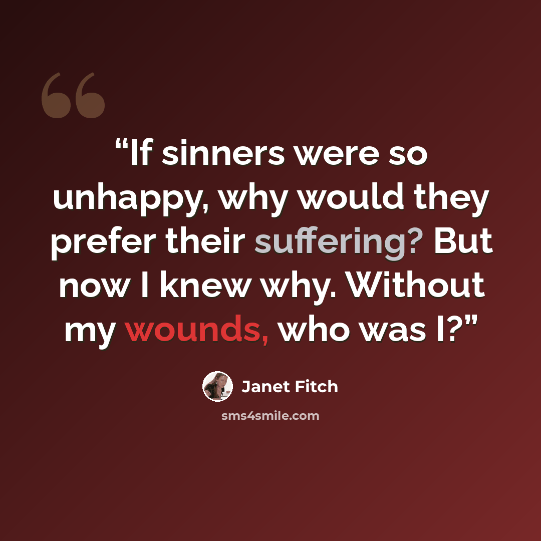 “If sinners were so unhappy, why would they prefer their suffering? But now I knew why. Without my wounds, who was I?” quote by Janet Fitch