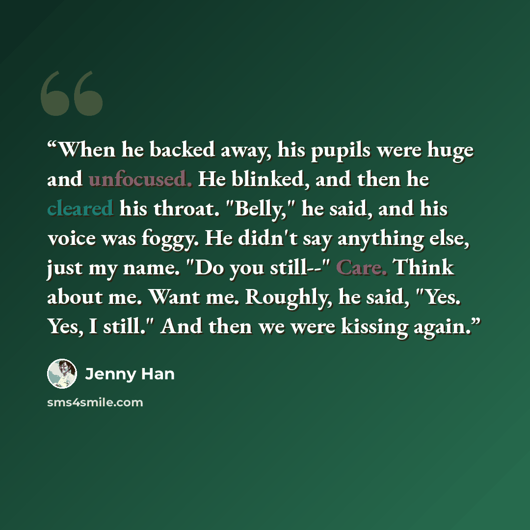 “When he backed away, his pupils were huge and unfocused. He blinked, and then he cleared his throat. "Belly," he said, and his voice was foggy. He didn't say anything else, just my name. "Do you still--" Care. Think about me. Want me. Roughly, he said, "Yes. Yes, I still." And then we were kissing…” quote by Jenny Han