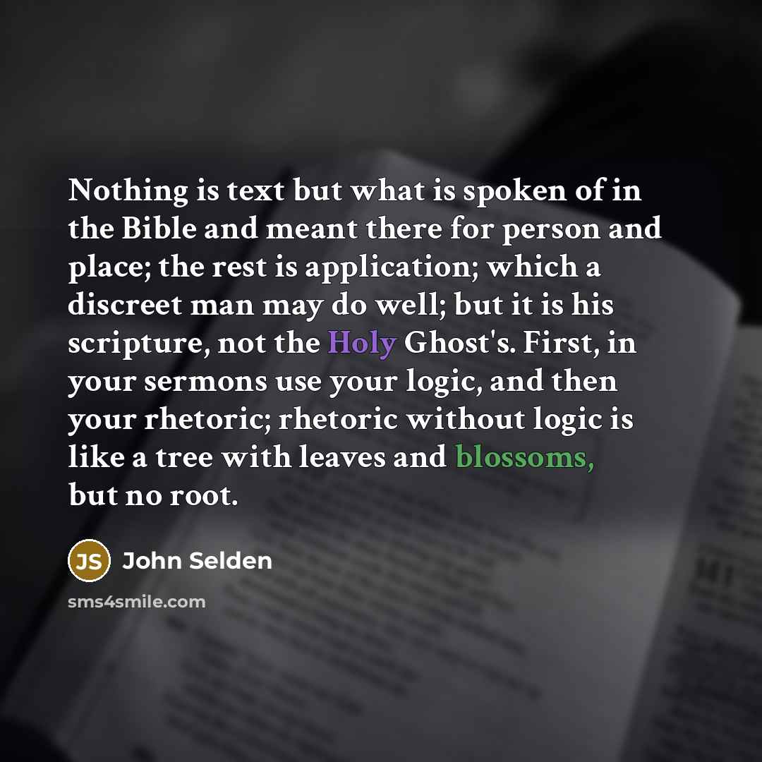 “Nothing is text but what is spoken of in the Bible and meant there for person and place; the rest is application; which a discreet man may do well; but it is his scripture, not the Holy Ghost's. First, in your sermons use your logic, and then your rhetoric; rhetoric without logic is like a tree…” quote by John Selden