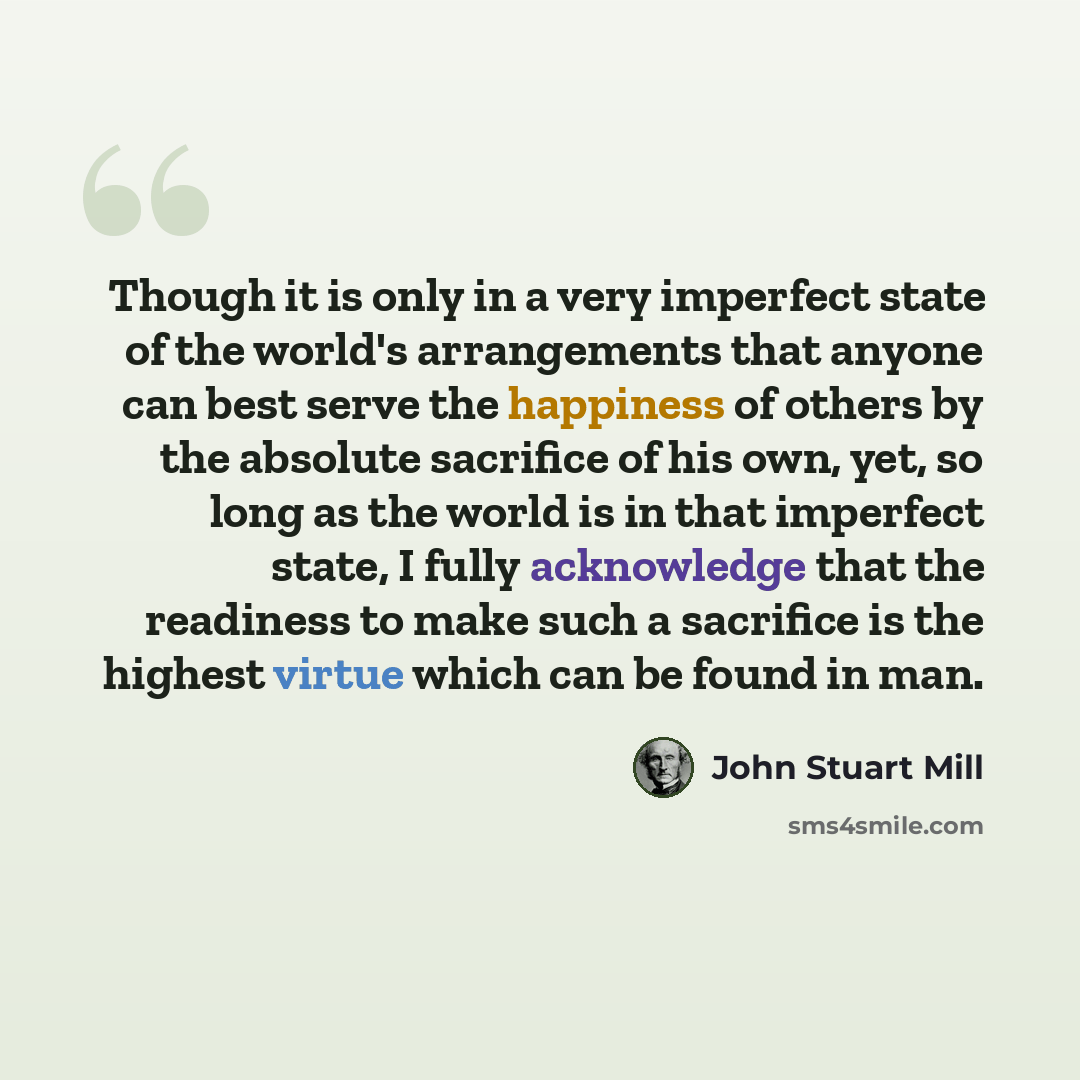 “Though it is only in a very imperfect state of the world's arrangements that anyone can best serve the happiness of others by the absolute sacrifice of his own, yet, so long as the world is in that imperfect state, I fully acknowledge that the readiness to make such a sacrifice is the highest…” quote by John Stuart Mill