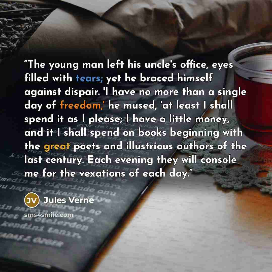 “The young man left his uncle's office, eyes filled with tears; yet he braced himself against dispair. 'I have no more than a single day of freedom,' he mused, 'at least I shall spend it as I please; I have a little money, and it I shall spend on books beginning with the great poets and illustrious…” quote by Jules Verne