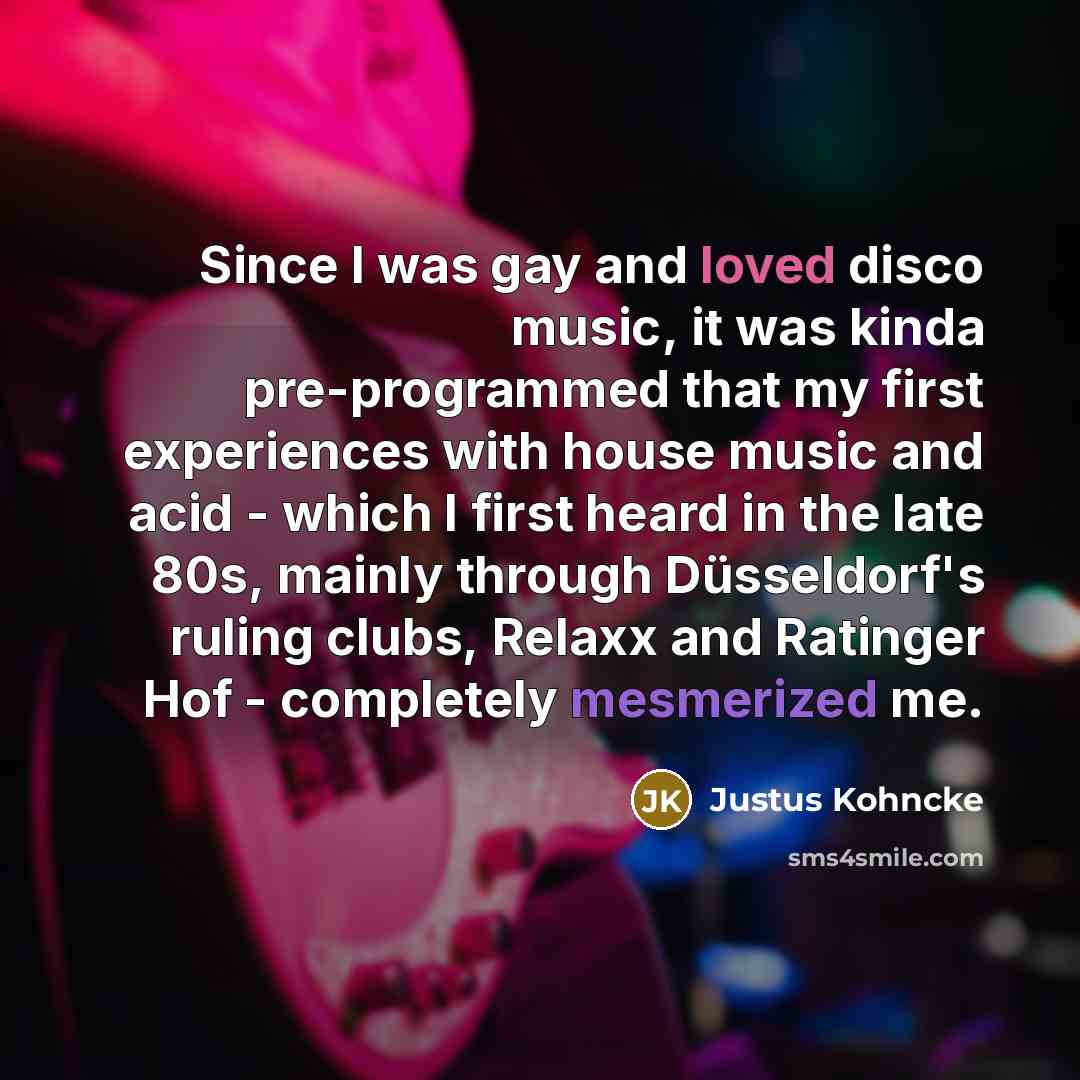 “Since I was gay and loved disco music, it was kinda pre-programmed that my first experiences with house music and acid - which I first heard in the late 80s, mainly through Düsseldorf's ruling clubs, Relaxx and Ratinger Hof - completely mesmerized me.” quote by Justus Kohncke