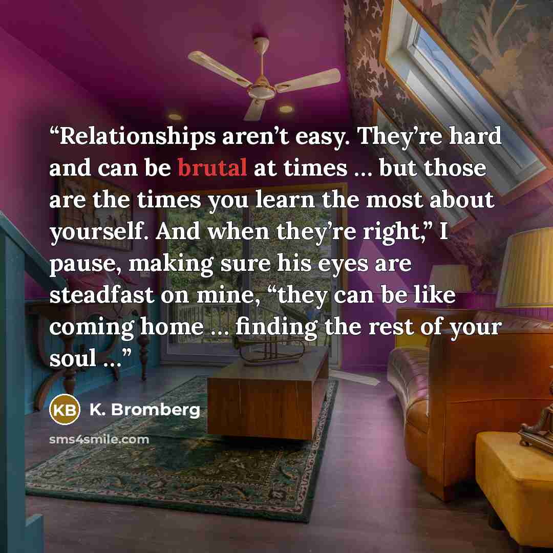“Relationships aren’t easy. They’re hard and can be brutal at times … but those are the times you learn the most about yourself. And when they’re right,” I pause, making sure his eyes are steadfast on mine, “they can be like coming home … finding the rest of your soul …” quote by K. Bromberg