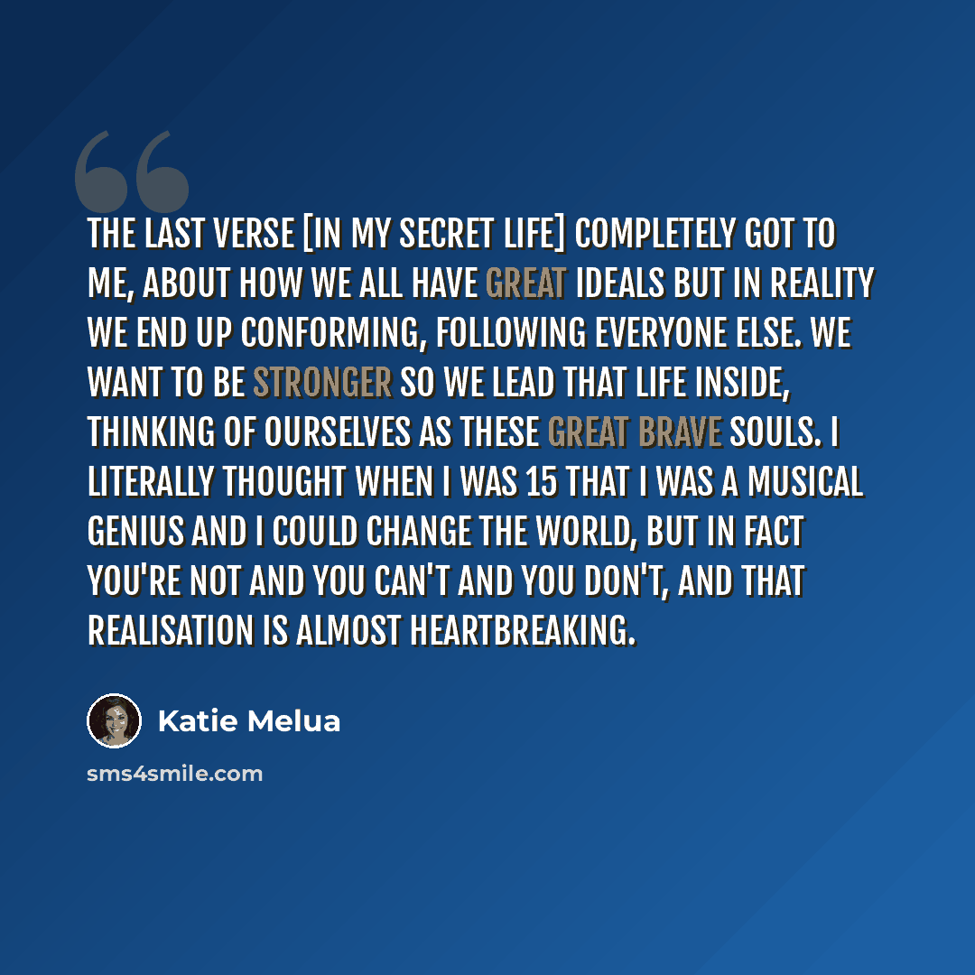 “The last verse [In My Secret Life] completely got to me, about how we all have great ideals but in reality we end up conforming, following everyone else. We want to be stronger so we lead that life inside, thinking of ourselves as these great brave souls. I literally thought when I was 15 that I…” quote by Katie Melua