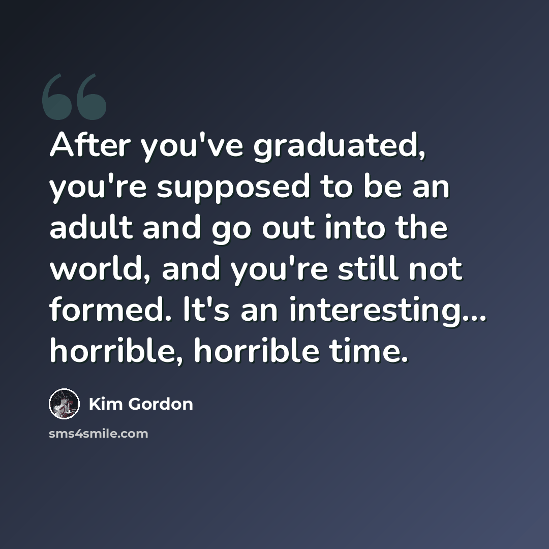 “After you've graduated, you're supposed to be an adult and go out into the world, and you're still not formed. It's an interesting... horrible, horrible time.” quote by Kim Gordon