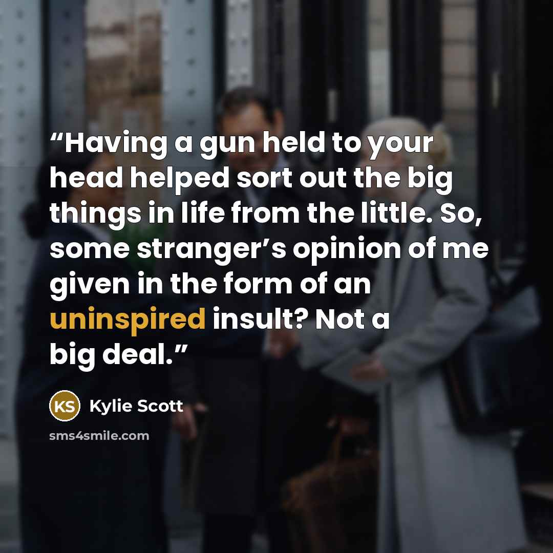 “Having a gun held to your head helped sort out the big things in life from the little. So, some stranger’s opinion of me given in the form of an uninspired insult? Not a big deal.” quote by Kylie Scott