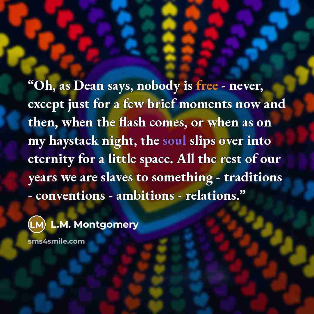 “Oh, as Dean says, nobody is free - never, except just for a few brief moments now and then, when the flash comes, or when as on my haystack night, the soul slips over into eternity for a little space. All the rest of our years we are slaves to something - traditions - conventions - ambitions…” quote by L.M. Montgomery