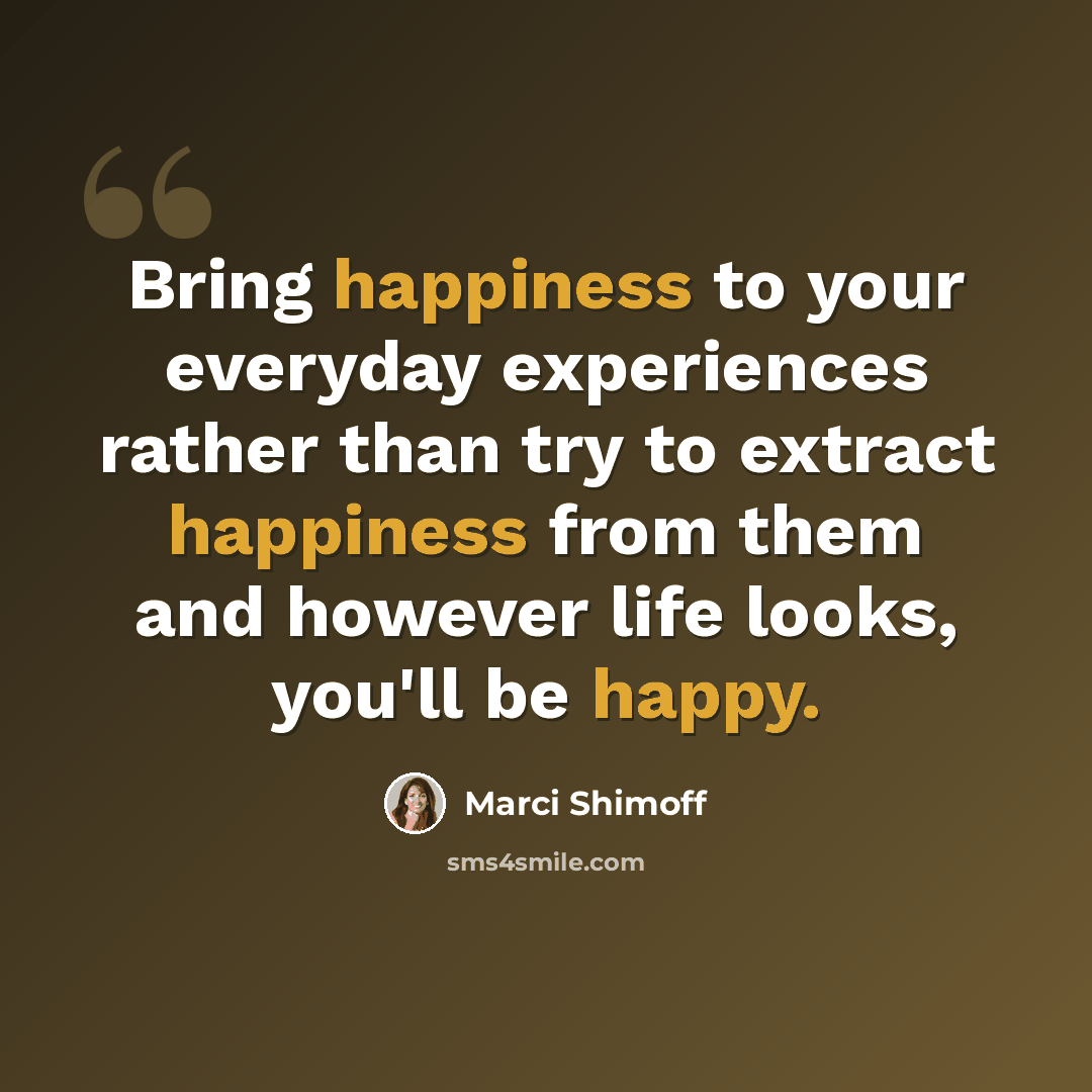 “Bring happiness to your everyday experiences rather than try to extract happiness from them and however life looks, you'll be happy.” quote by Marci Shimoff