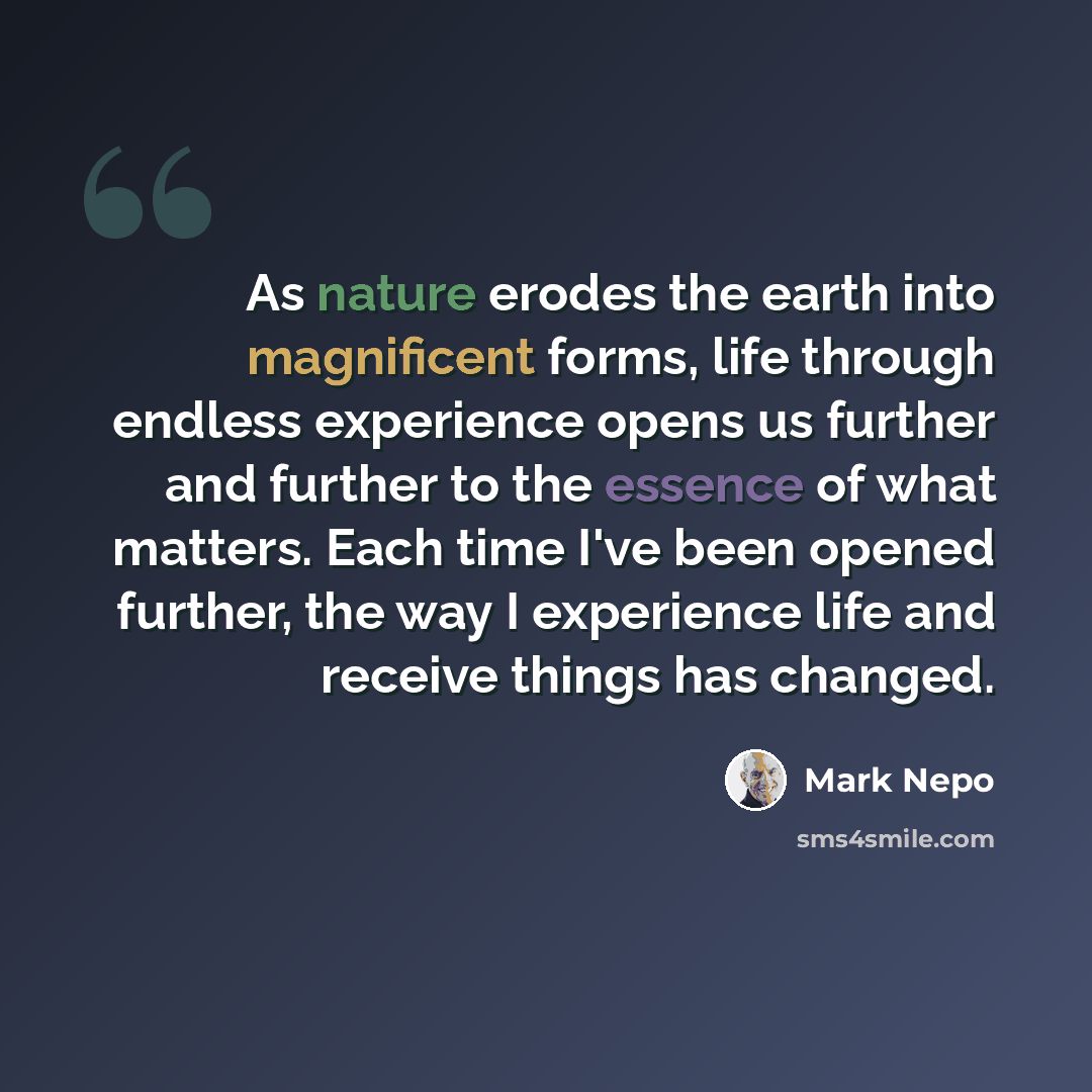 “As nature erodes the earth into magnificent forms, life through endless experience opens us further and further to the essence of what matters. Each time I've been opened further, the way I experience life and receive things has changed.” quote by Mark Nepo