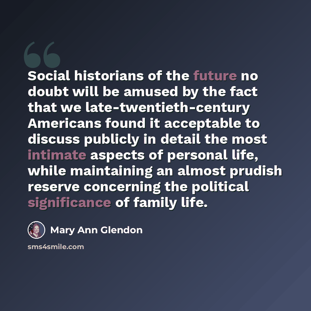 “Social historians of the future no doubt will be amused by the fact that we late-twentieth-century Americans found it acceptable to discuss publicly in detail the most intimate aspects of personal life, while maintaining an almost prudish reserve concerning the political significance of family life.” quote by Mary Ann Glendon