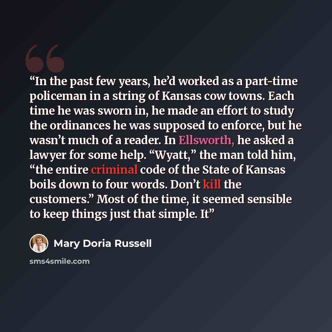 “In the past few years, he’d worked as a part-time policeman in a string of Kansas cow towns. Each time he was sworn in, he made an effort to study the ordinances he was supposed to enforce, but he wasn’t much of a reader. In Ellsworth, he asked a lawyer for some help. “Wyatt,” the man told him…” quote by Mary Doria Russell