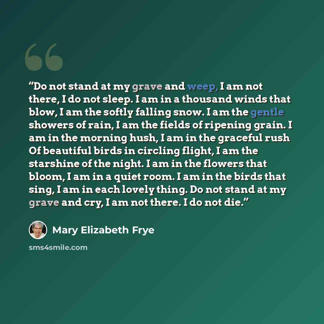 “Do not stand at my grave and weep, I am not there, I do not sleep. I am in a thousand winds that blow, I am the softly falling snow. I am the gentle showers of rain, I am the fields of ripening grain. I am in the morning hush, I am in the graceful rush Of beautiful birds in circling flight, I am…” quote by Mary Elizabeth Frye