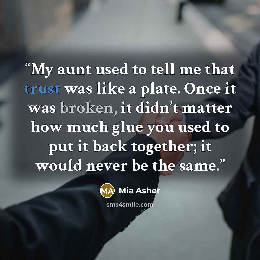 “My aunt used to tell me that trust was like a plate. Once it was broken, it didn’t matter how much glue you used to put it back together; it would never be the same.” quote by Mia Asher