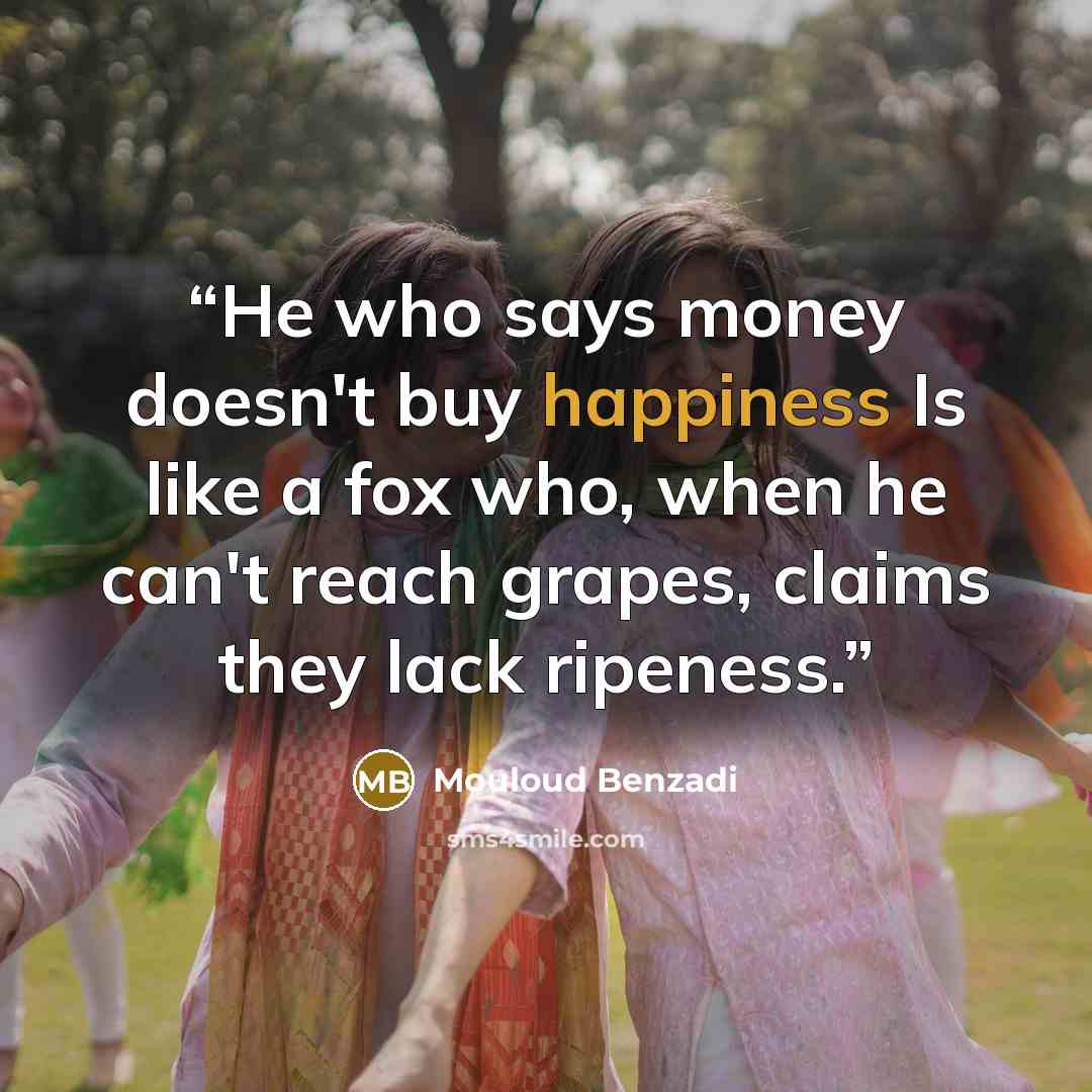 “He who says money doesn't buy happiness Is like a fox who, when he can't reach grapes, claims they lack ripeness.” quote by Mouloud Benzadi