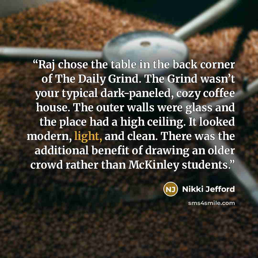 “Raj chose the table in the back corner of The Daily Grind. The Grind wasn’t your typical dark-paneled, cozy coffee house. The outer walls were glass and the place had a high ceiling. It looked modern, light, and clean. There was the additional benefit of drawing an older crowd rather than McKinley…” quote by Nikki Jefford