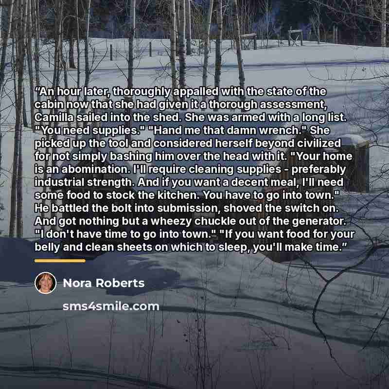 “An hour later, thoroughly appalled with the state of the cabin now that she had given it a thorough assessment, Camilla sailed into the shed. She was armed with a long list. "You need supplies." "Hand me that damn wrench." She picked up the tool and considered herself beyond civilized for not…” quote by Nora Roberts
