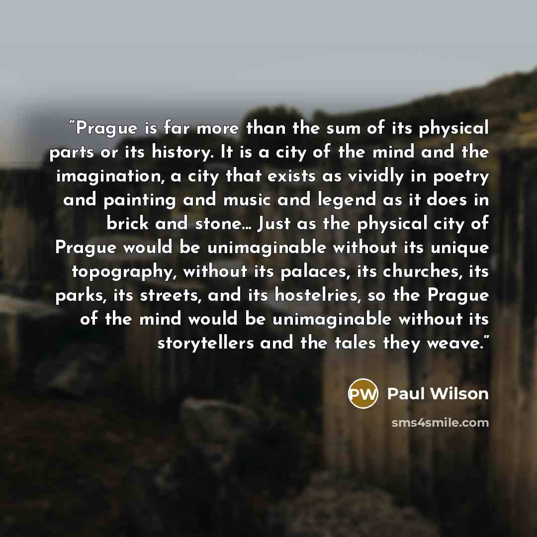 “Prague is far more than the sum of its physical parts or its history. It is a city of the mind and the imagination, a city that exists as vividly in poetry and painting and music and legend as it does in brick and stone... Just as the physical city of Prague would be unimaginable without its…” quote by Paul Wilson