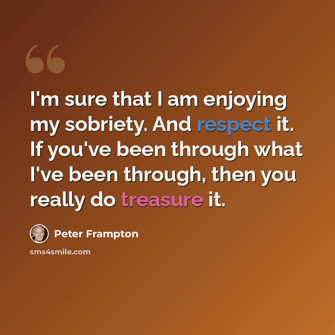 “I'm sure that I am enjoying my sobriety. And respect it. If you've been through what I've been through, then you really do treasure it.” quote by Peter Frampton