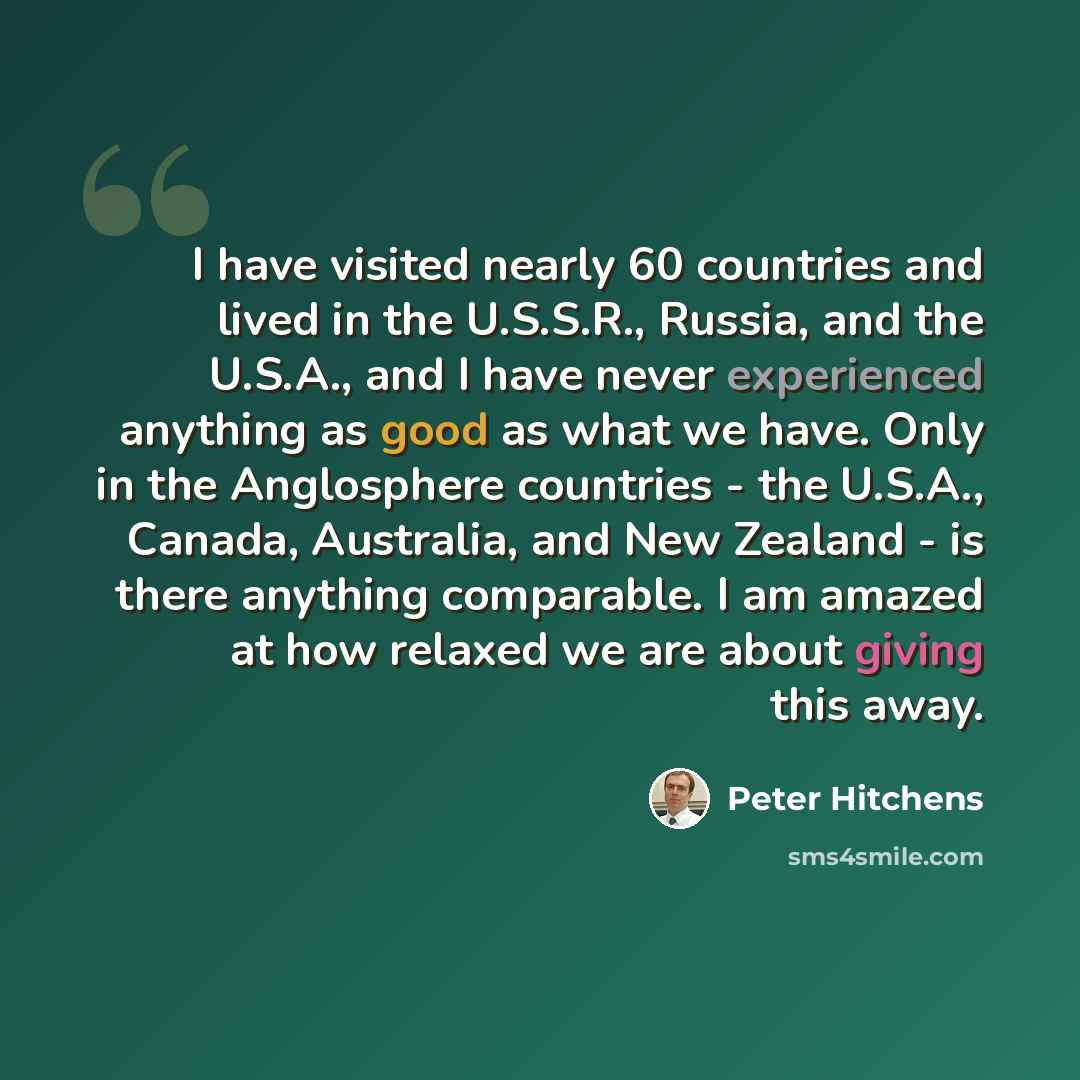 “I have visited nearly 60 countries and lived in the U.S.S.R., Russia, and the U.S.A., and I have never experienced anything as good as what we have. Only in the Anglosphere countries - the U.S.A., Canada, Australia, and New Zealand - is there anything comparable. I am amazed at how relaxed we are…” quote by Peter Hitchens