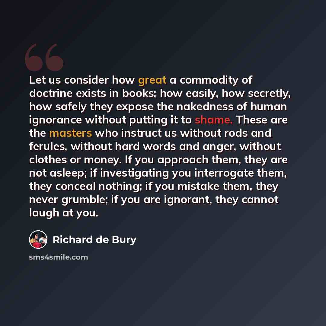 “Let us consider how great a commodity of doctrine exists in books; how easily, how secretly, how safely they expose the nakedness of human ignorance without putting it to shame. These are the masters who instruct us without rods and ferules, without hard words and anger, without clothes or money…” quote by Richard de Bury