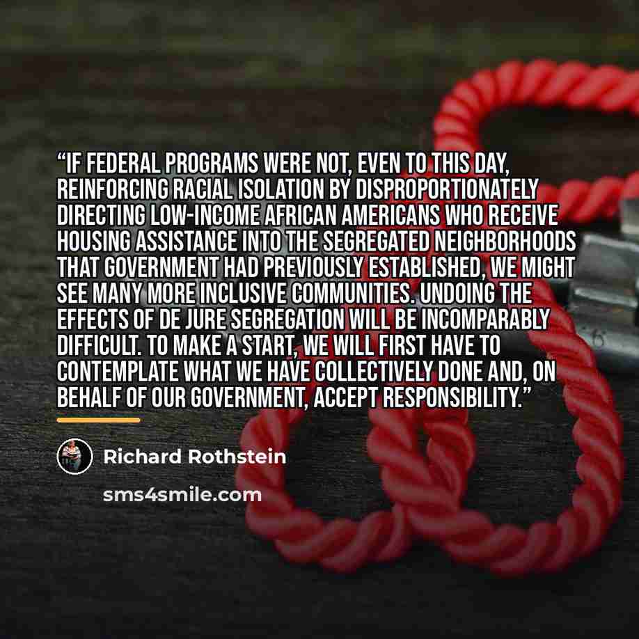 “If federal programs were not, even to this day, reinforcing racial isolation by disproportionately directing low-income African Americans who receive housing assistance into the segregated neighborhoods that government had previously established, we might see many more inclusive communities…” quote by Richard Rothstein