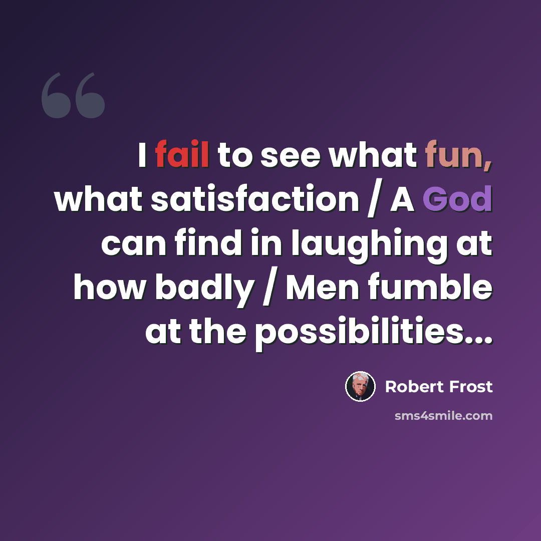 “I fail to see what fun, what satisfaction / A God can find in laughing at how badly / Men fumble at the possibilities...” quote by Robert Frost