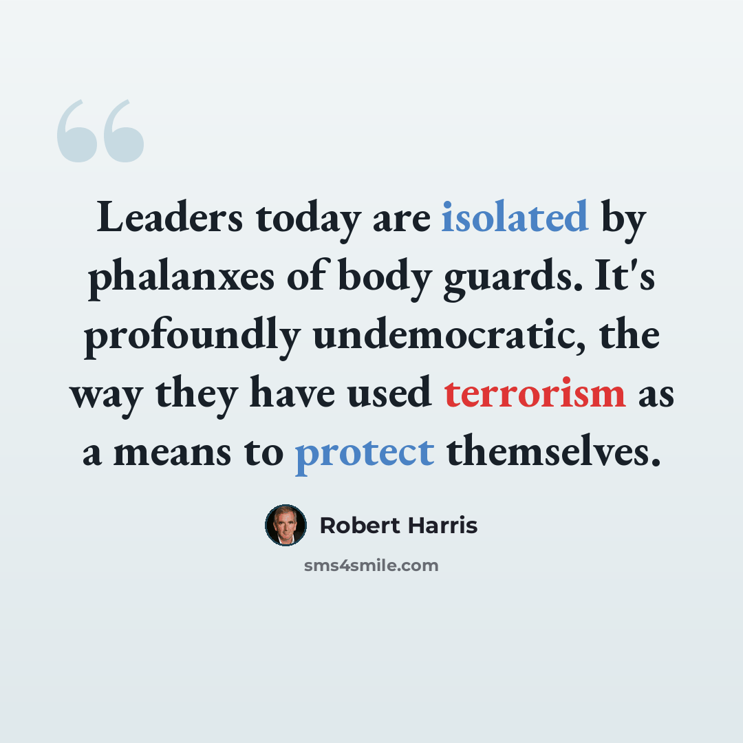“Leaders today are isolated by phalanxes of body guards. It's profoundly undemocratic, the way they have used terrorism as a means to protect themselves.” quote by Robert Harris