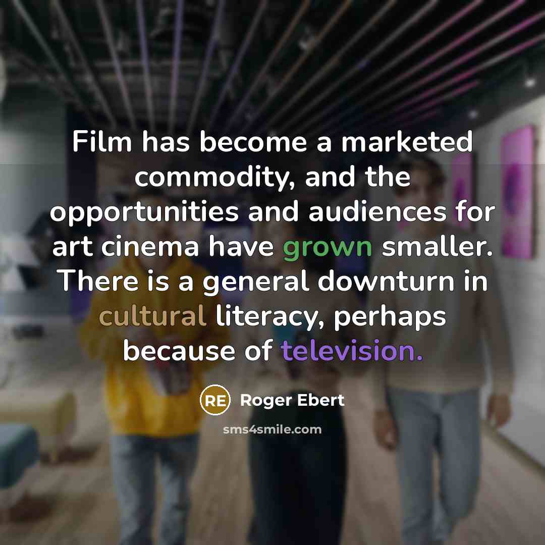 “Film has become a marketed commodity, and the opportunities and audiences for art cinema have grown smaller. There is a general downturn in cultural literacy, perhaps because of television.” quote by Roger Ebert