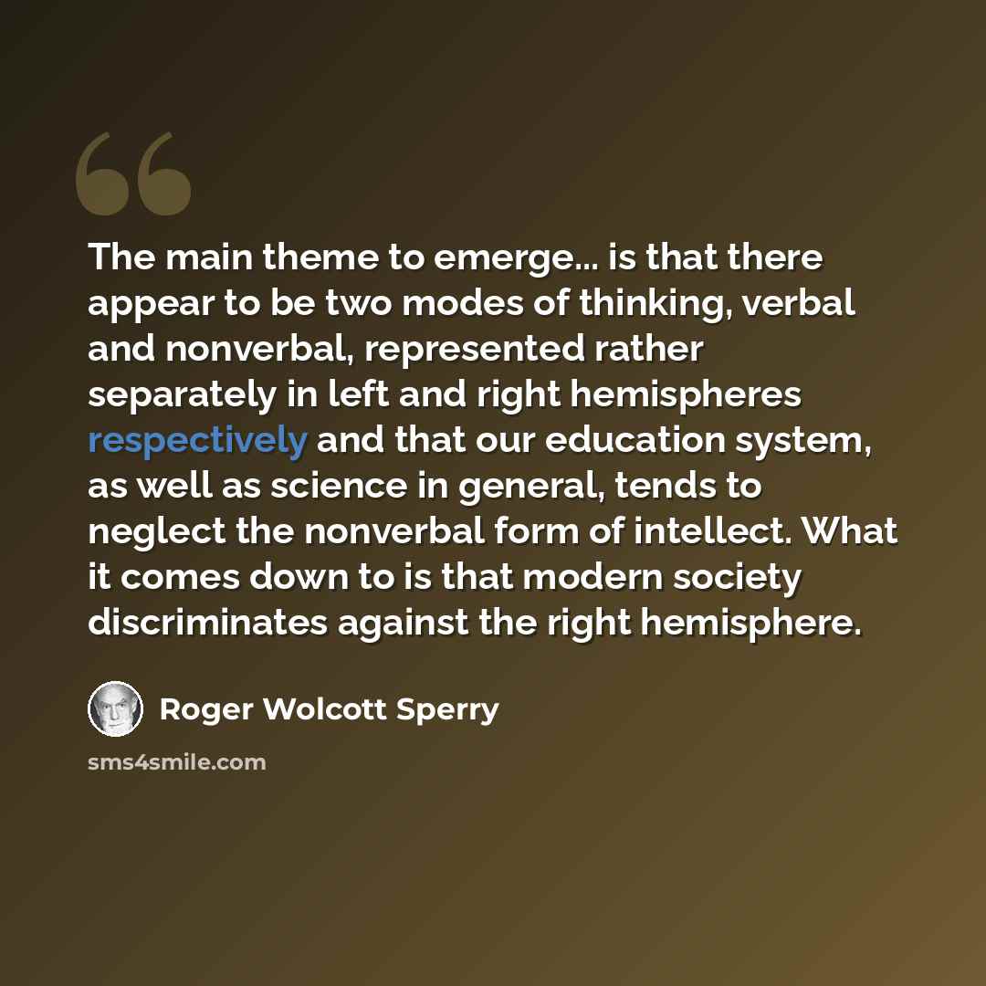“The main theme to emerge... is that there appear to be two modes of thinking, verbal and nonverbal, represented rather separately in left and right hemispheres respectively and that our education system, as well as science in general, tends to neglect the nonverbal form of intellect. What it comes…” quote by Roger Wolcott Sperry