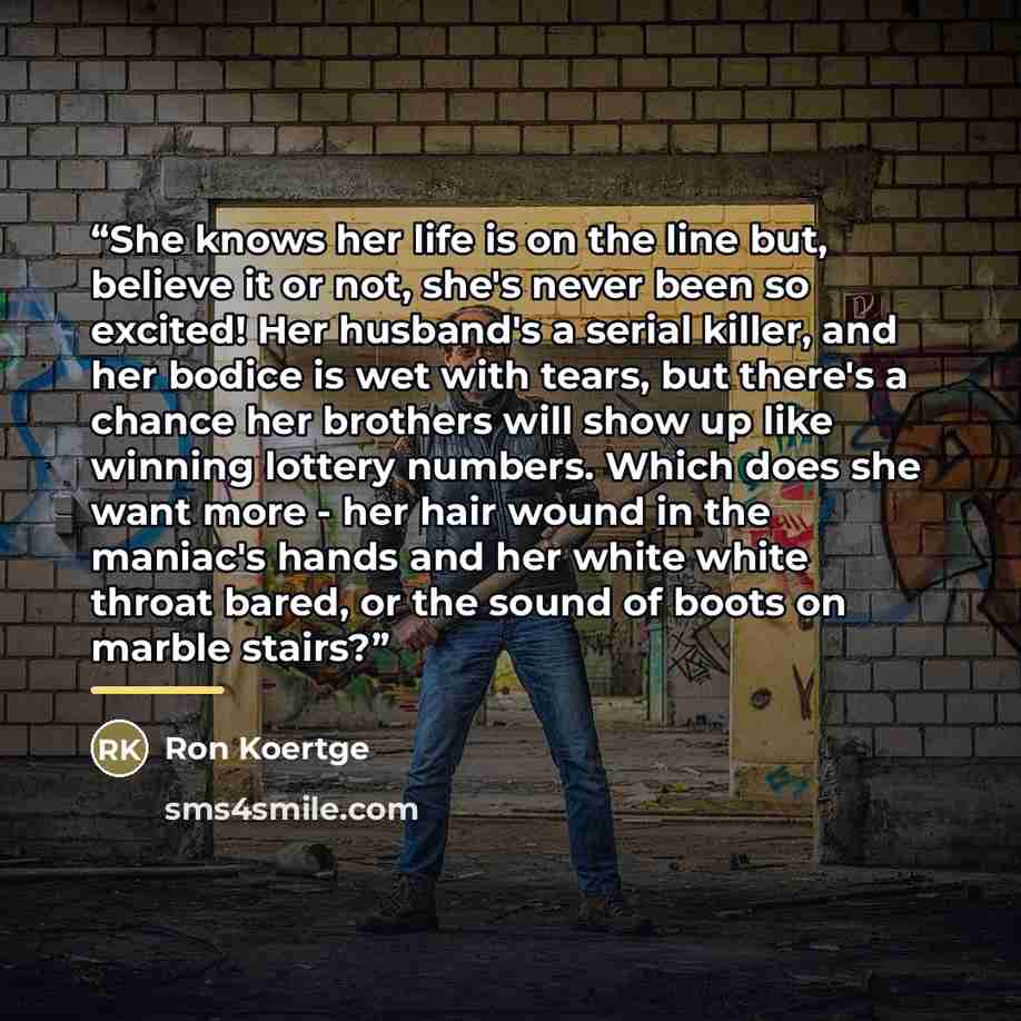 “She knows her life is on the line but, believe it or not, she's never been so excited! Her husband's a serial killer, and her bodice is wet with tears, but there's a chance her brothers will show up like winning lottery numbers. Which does she want more - her hair wound in the maniac's hands and…” quote by Ron Koertge