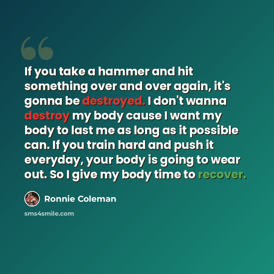 “If you take a hammer and hit something over and over again, it's gonna be destroyed. I don't wanna destroy my body cause I want my body to last me as long as it possible can. If you train hard and push it everyday, your body is going to wear out. So I give my body time to recover.” quote by Ronnie Coleman
