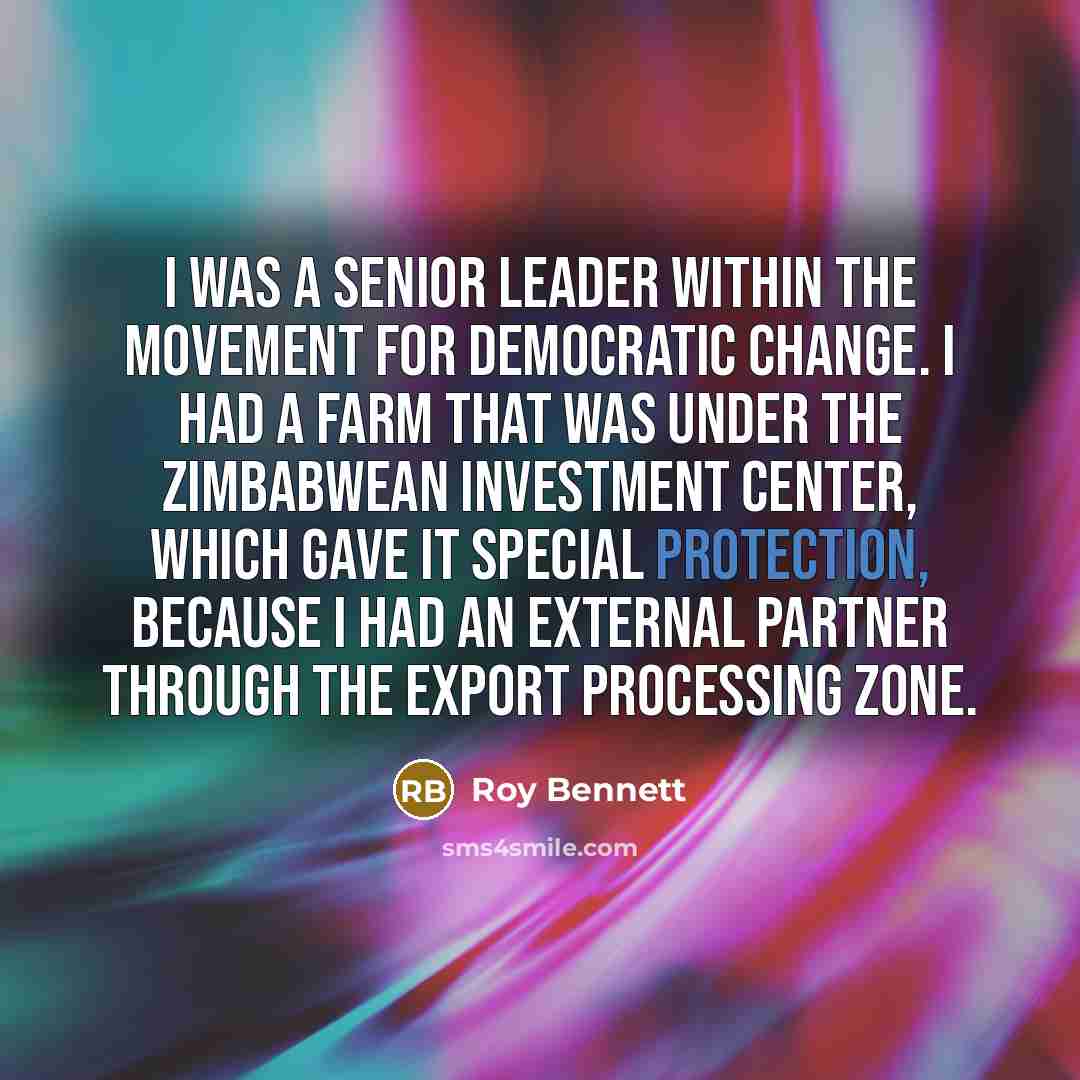 “I was a senior leader within the Movement for Democratic Change. I had a farm that was under the Zimbabwean Investment Center, which gave it special protection, because I had an external partner through the export processing zone.” quote by Roy Bennett