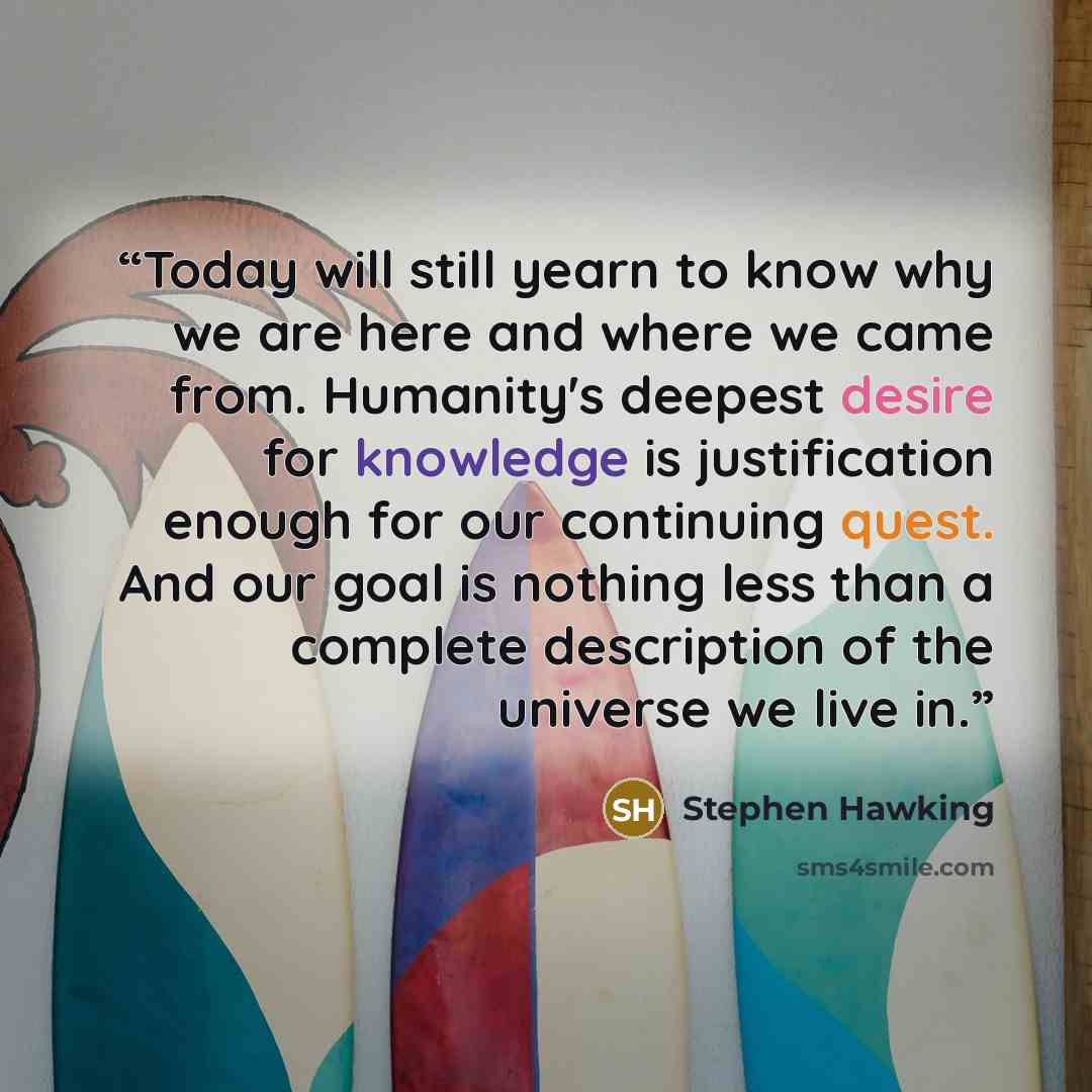 “Today will still yearn to know why we are here and where we came from. Humanity's deepest desire for knowledge is justification enough for our continuing quest. And our goal is nothing less than a complete description of the universe we live in.” quote by Stephen Hawking