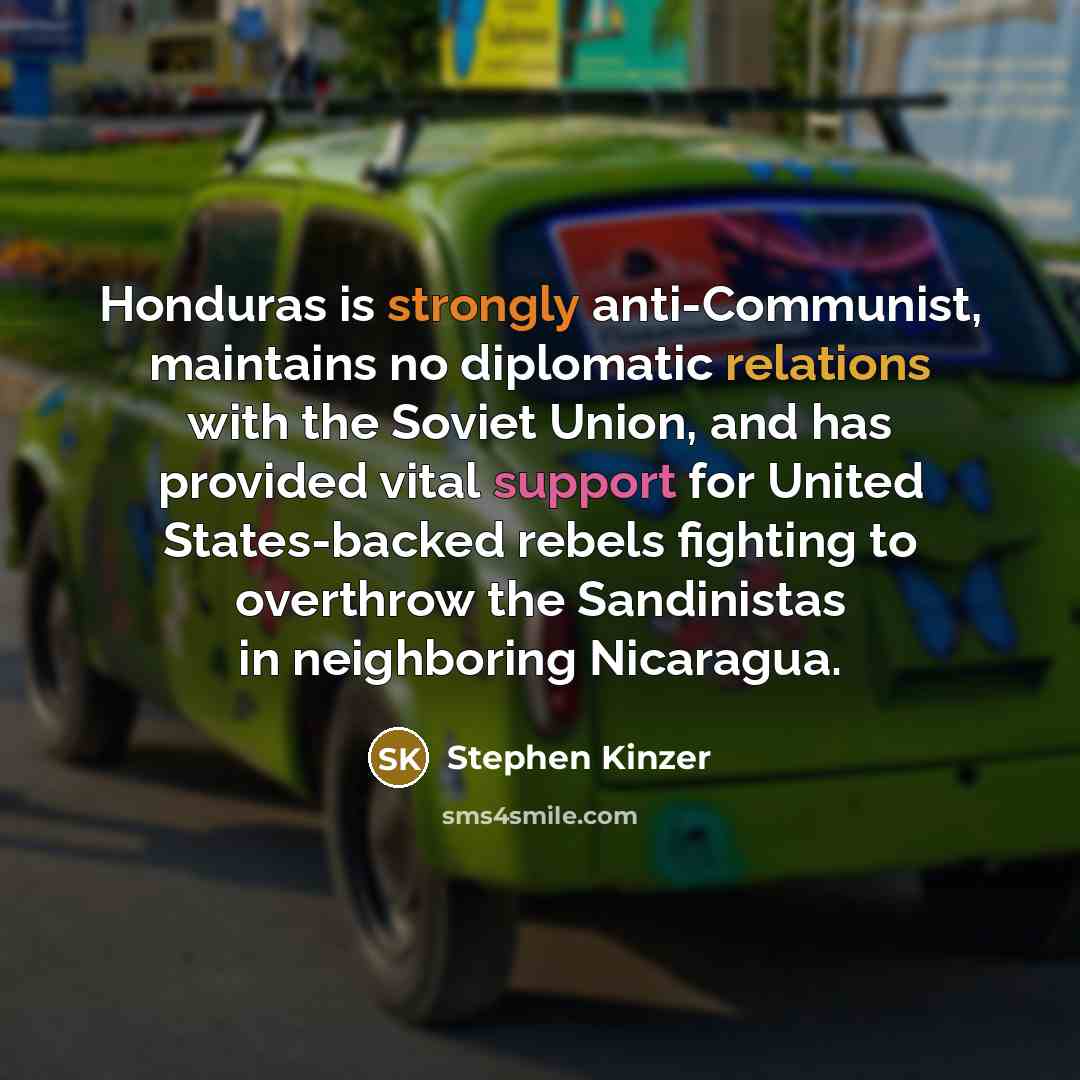 “Honduras is strongly anti-Communist, maintains no diplomatic relations with the Soviet Union, and has provided vital support for United States-backed rebels fighting to overthrow the Sandinistas in neighboring Nicaragua.” quote by Stephen Kinzer