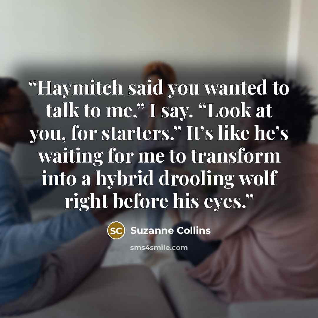 “Haymitch said you wanted to talk to me,” I say. “Look at you, for starters.” It’s like he’s waiting for me to transform into a hybrid drooling wolf right before his eyes.” quote by Suzanne Collins