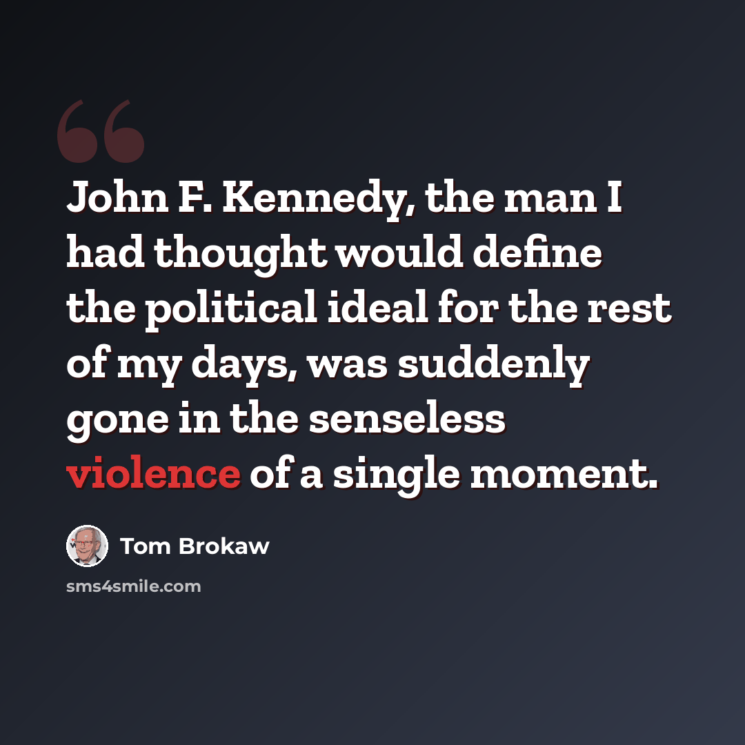 “John F. Kennedy, the man I had thought would define the political ideal for the rest of my days, was suddenly gone in the senseless violence of a single moment.” quote by Tom Brokaw