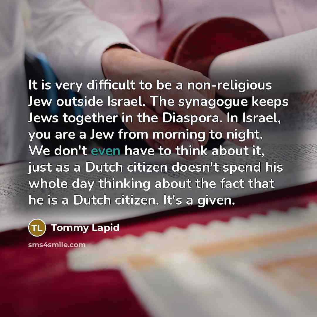 “It is very difficult to be a non-religious Jew outside Israel. The synagogue keeps Jews together in the Diaspora. In Israel, you are a Jew from morning to night. We don't even have to think about it, just as a Dutch citizen doesn't spend his whole day thinking about the fact that he is a Dutch…” quote by Tommy Lapid