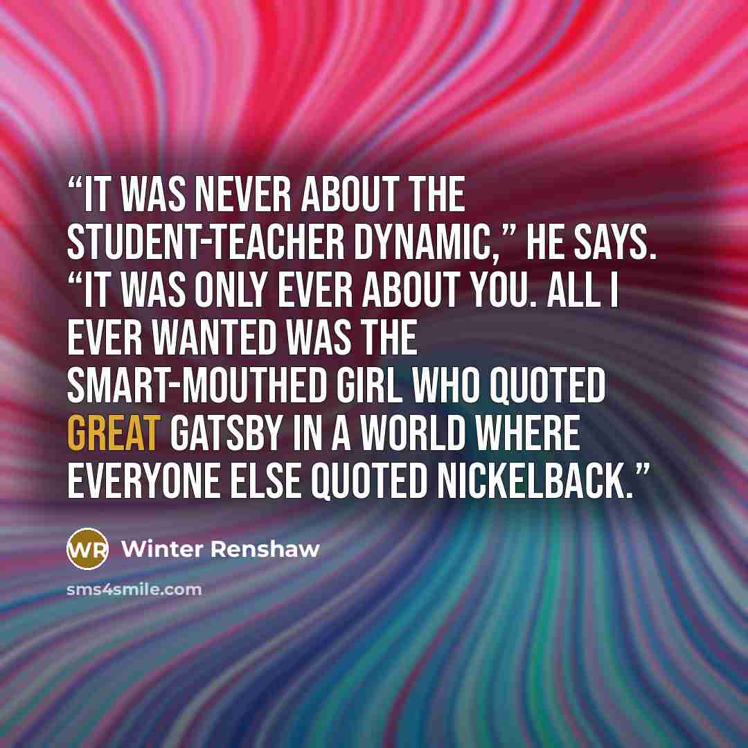 “It was never about the student-teacher dynamic,” he says. “It was only ever about you. All I ever wanted was the smart-mouthed girl who quoted Great Gatsby in a world where everyone else quoted Nickelback.” quote by Winter Renshaw