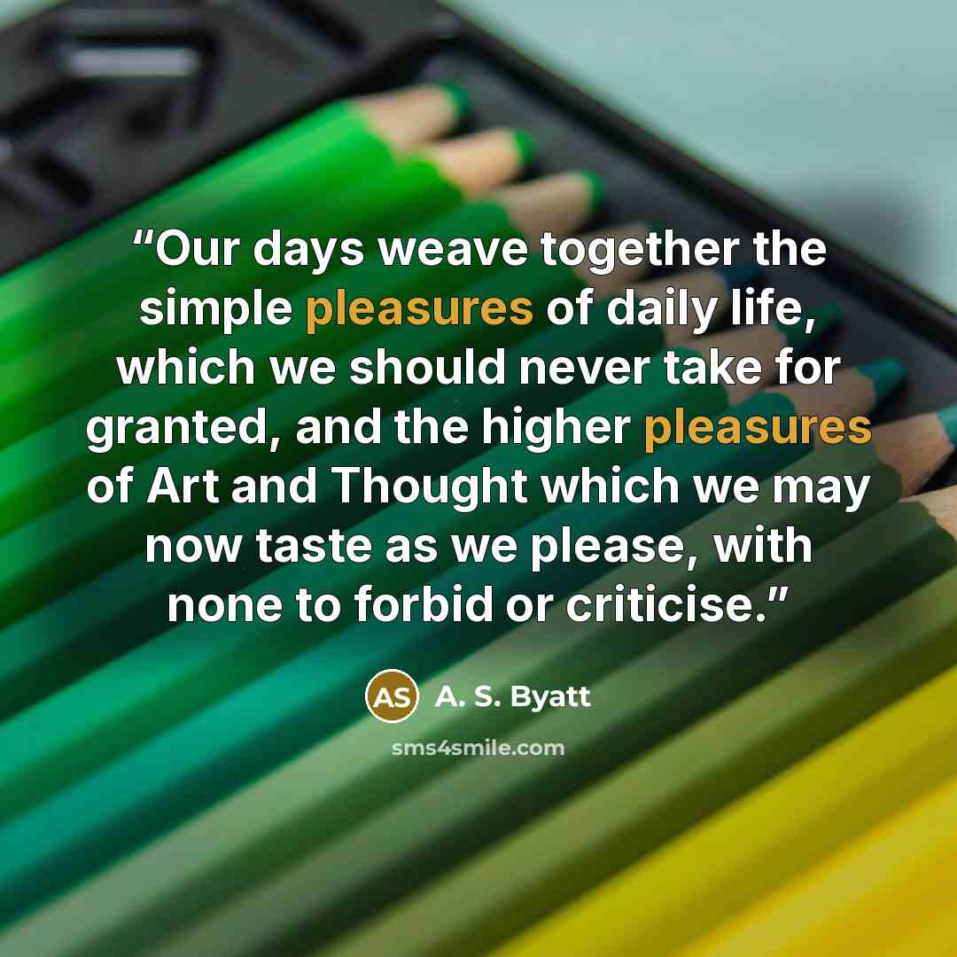 “Our days weave together the simple pleasures of daily life, which we should never take for granted, and the higher pleasures of Art and Thought which we may now taste as we please, with none to forbid or criticise.” quote by A. S. Byatt