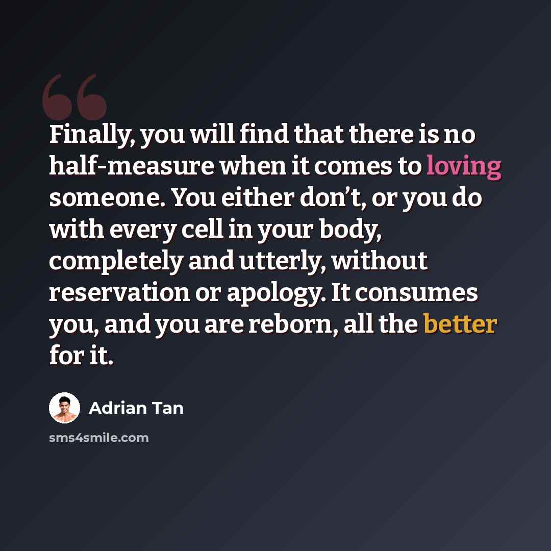 “Finally, you will find that there is no half-measure when it comes to loving someone. You either don’t, or you do with every cell in your body, completely and utterly, without reservation or apology. It consumes you, and you are reborn, all the better for it.” quote by Adrian Tan
