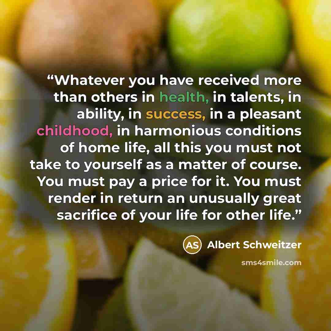 “Whatever you have received more than others in health, in talents, in ability, in success, in a pleasant childhood, in harmonious conditions of home life, all this you must not take to yourself as a matter of course. You must pay a price for it. You must render in return an unusually great…” quote by Albert Schweitzer